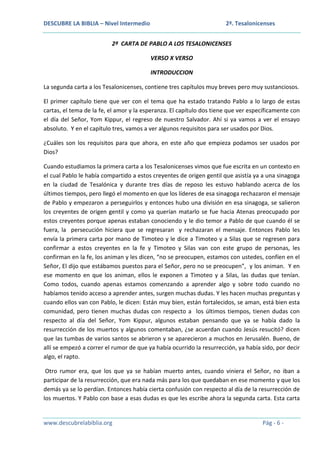 DESCUBRE LA BIBLIA – Nivel Intermedio

2ª. Tesalonicenses

2ª CARTA DE PABLO A LOS TESALONICENSES
VERSO X VERSO
INTRODUCCION
La segunda carta a los Tesalonicenses, contiene tres capítulos muy breves pero muy sustanciosos.
El primer capítulo tiene que ver con el tema que ha estado tratando Pablo a lo largo de estas
cartas, el tema de la fe, el amor y la esperanza. El capítulo dos tiene que ver específicamente con
el día del Señor, Yom Kippur, el regreso de nuestro Salvador. Ahí si ya vamos a ver el ensayo
absoluto. Y en el capítulo tres, vamos a ver algunos requisitos para ser usados por Dios.
¿Cuáles son los requisitos para que ahora, en este año que empieza podamos ser usados por
Dios?
Cuando estudiamos la primera carta a los Tesalonicenses vimos que fue escrita en un contexto en
el cual Pablo le había compartido a estos creyentes de origen gentil que asistía ya a una sinagoga
en la ciudad de Tesalónica y durante tres días de reposo les estuvo hablando acerca de los
últimos tiempos, pero llegó el momento en que los líderes de esa sinagoga rechazaron el mensaje
de Pablo y empezaron a perseguirlos y entonces hubo una división en esa sinagoga, se salieron
los creyentes de origen gentil y como ya querían matarlo se fue hacia Atenas preocupado por
estos creyentes porque apenas estaban conociendo y le dio temor a Pablo de que cuando él se
fuera, la persecución hiciera que se regresaran y rechazaran el mensaje. Entonces Pablo les
envía la primera carta por mano de Timoteo y le dice a Timoteo y a Silas que se regresen para
confirmar a estos creyentes en la fe y Timoteo y Silas van con este grupo de personas, les
confirman en la fe, los animan y les dicen, “no se preocupen, estamos con ustedes, confíen en el
Señor, El dijo que estábamos puestos para el Señor, pero no se preocupen”, y los animan. Y en
ese momento en que los animan, ellos le exponen a Timoteo y a Silas, las dudas que tenían.
Como todos, cuando apenas estamos comenzando a aprender algo y sobre todo cuando no
habíamos tenido acceso a aprender antes, surgen muchas dudas. Y les hacen muchas preguntas y
cuando ellos van con Pablo, le dicen: Están muy bien, están fortalecidos, se aman, está bien esta
comunidad, pero tienen muchas dudas con respecto a los últimos tiempos, tienen dudas con
respecto al día del Señor, Yom Kippur, algunos estaban pensando que ya se había dado la
resurrección de los muertos y algunos comentaban, ¿se acuerdan cuando Jesús resucitó? dicen
que las tumbas de varios santos se abrieron y se aparecieron a muchos en Jerusalén. Bueno, de
allí se empezó a correr el rumor de que ya había ocurrido la resurrección, ya había sido, por decir
algo, el rapto.
Otro rumor era, que los que ya se habían muerto antes, cuando viniera el Señor, no iban a
participar de la resurrección, que era nada más para los que quedaban en ese momento y que los
demás ya se lo perdían. Entonces había cierta confusión con respecto al día de la resurrección de
los muertos. Y Pablo con base a esas dudas es que les escribe ahora la segunda carta. Esta carta

www.descubrelabiblia.org

Pág - 6 -

 