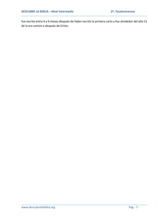 DESCUBRE LA BIBLIA – Nivel Intermedio

2ª. Tesalonicenses

fue escrita entre 4 y 6 meses después de haber escrito la primera carta y fue alrededor del año 51
de la era común o después de Cristo.

www.descubrelabiblia.org

Pág - 7 -

 