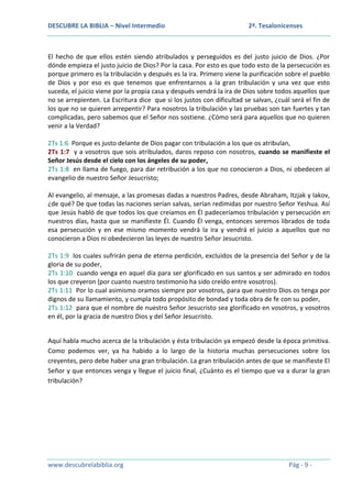 DESCUBRE LA BIBLIA – Nivel Intermedio

2ª. Tesalonicenses

El hecho de que ellos estén siendo atribulados y perseguidos es del justo juicio de Dios. ¿Por
dónde empieza el justo juicio de Dios? Por la casa. Por esto es que todo esto de la persecución es
porque primero es la tribulación y después es la ira. Primero viene la purificación sobre el pueblo
de Dios y por eso es que tenemos que enfrentarnos a la gran tribulación y una vez que esto
suceda, el juicio viene por la propia casa y después vendrá la ira de Dios sobre todos aquellos que
no se arrepienten. La Escritura dice que si los justos con dificultad se salvan, ¿cuál será el fin de
los que no se quieren arrepentir? Para nosotros la tribulación y las pruebas son tan fuertes y tan
complicadas, pero sabemos que el Señor nos sostiene. ¿Cómo será para aquellos que no quieren
venir a la Verdad?
2Ts 1:6 Porque es justo delante de Dios pagar con tribulación a los que os atribulan,
2Ts 1:7 y a vosotros que sois atribulados, daros reposo con nosotros, cuando se manifieste el
Señor Jesús desde el cielo con los ángeles de su poder,
2Ts 1:8 en llama de fuego, para dar retribución a los que no conocieron a Dios, ni obedecen al
evangelio de nuestro Señor Jesucristo;
Al evangelio, al mensaje, a las promesas dadas a nuestros Padres, desde Abraham, Itzjak y Iakov,
¿de qué? De que todas las naciones serían salvas, serían redimidas por nuestro Señor Yeshua. Así
que Jesús habló de que todos los que creíamos en Él padeceríamos tribulación y persecución en
nuestros días, hasta que se manifieste Él. Cuando Él venga, entonces seremos librados de toda
esa persecución y en ese mismo momento vendrá la ira y vendrá el juicio a aquellos que no
conocieron a Dios ni obedecieron las leyes de nuestro Señor Jesucristo.
2Ts 1:9 los cuales sufrirán pena de eterna perdición, excluidos de la presencia del Señor y de la
gloria de su poder,
2Ts 1:10 cuando venga en aquel día para ser glorificado en sus santos y ser admirado en todos
los que creyeron (por cuanto nuestro testimonio ha sido creído entre vosotros).
2Ts 1:11 Por lo cual asimismo oramos siempre por vosotros, para que nuestro Dios os tenga por
dignos de su llamamiento, y cumpla todo propósito de bondad y toda obra de fe con su poder,
2Ts 1:12 para que el nombre de nuestro Señor Jesucristo sea glorificado en vosotros, y vosotros
en él, por la gracia de nuestro Dios y del Señor Jesucristo.
Aquí habla mucho acerca de la tribulación y ésta tribulación ya empezó desde la época primitiva.
Como podemos ver, ya ha habido a lo largo de la historia muchas persecuciones sobre los
creyentes, pero debe haber una gran tribulación. La gran tribulación antes de que se manifieste El
Señor y que entonces venga y llegue el juicio final, ¿Cuánto es el tiempo que va a durar la gran
tribulación?

www.descubrelabiblia.org

Pág - 9 -

 