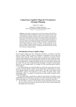 Using Fuzzy Cognitive Maps for E-Commerce
                     Strategic Planning
                                   Athanasios K. Tsadiras
                             Department of Applied Informatics,
                    University of Macedonia, 54006 Thessaloniki, Greece
                              Email: tsadiras@uom.gr


       Abstract. In this paper we propose the use of Fuzzy Cognitive Map (FCM), a
       well-established Artificial Intelligence technique that incorporates ideas from
       Artificial Neural Networks and Fuzzy Logic, for E-Commerce strategic plan-
       ning. FCMs create models as collections of concepts and the various causal re-
       lations that exist between these concepts. The strategic planning capabilities of
       the FCM structure are examined and presented using a model concerning the e-
       commerce section of an e-business company. The model is examined dynami-
       cally through simulations, in order to simulate scenarios proposed by com-
       pany’s managers. Strategic Planning is made by viewing dynamically the con-
       sequences of the scenario’s actions. Conclusions are drawn for the use of FCM
       for e-commerce strategic planning.



1    Introduction to Fuzzy Cognitive Maps
Fuzzy Cognitive Maps have been introduced by Kosko [1, 2] based on Axelord's
work on Cognitive Maps [3] and are considered a combination of fuzzy logic and
artificial neural networks. FCMs create models as collections of concepts and the
various causal relations that exist between these concepts [4]. The concepts are repre-
sented by nodes and the causal relationships by directed arcs between the nodes. Each
arc is accompanied by a weight that defines the type of causal relation between the
two nodes. The sign of the weight determines the positive or negative causal relation
between the two concepts-nodes. An example of FCM concerning public health is
given in figure 1.
    Two nodes/concepts are connected either by a direct arc or by a path. An arc be-
tween two concepts indicates a direct causal relation while a path between two nodes
of the digraph indicates an indirect causal relation. The sign of the indirect causal
relationship is positive if the path has an even number of negative direct causal
relationships, while it is negative if the path has an odd number of negative direct
causal relationships.
    The total effect that a concept has to another is given based on all indirect causal
relationships that exist from the one concept to the other and also by the direct causal
relation that might exist. The following rules are used to evaluate the total effect:
 • The total effect is positive if all the indirect causal relationships that exist from
      the one concept to the other are positive and also the direct causal relationship
      that might exist is also positive.
 