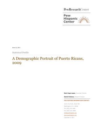 Statistical Profile
June 13, 2011




A Demographic Portrait of Puerto Ricans,
2009




                             Mark Hugo Lopez, Associate Director


                             Gabriel Velasco, Research Analyst


                             FOR FURTHER INFORMATION CONTACT:


                             1615 L St, N.W., Suite 700

                             Washington, D.C. 20036

                             Tel (202) 419-3600
                             Fax (202) 419-3608

                             info@pewhispanic.org

                             www.pewhispanic.org
                             Copyright © 2011
 