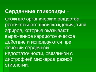 Сердечные гликозиды  –  сложные органические вещества растительного происхождения, типа эфиров, которые оказывают выраженное кардиотоническое действие и используются при лечении сердечной недостаточности, связанной с дистрофией миокарда разной этиологии.   