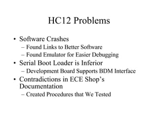 HC12 Problems Software Crashes Found Links to Better Software Found Emulator for Easier Debugging Serial Boot Loader is Inferior Development Board Supports BDM Interface Contradictions in ECE Shop’s Documentation Created Procedures that We Tested 
