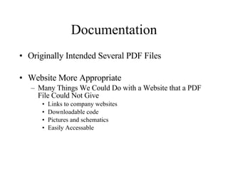 Documentation Originally Intended Several PDF Files Website More Appropriate Many Things We Could Do with a Website that a PDF File Could Not Give Links to company websites Downloadable code Pictures and schematics Easily Accessable 
