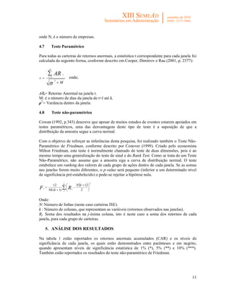 11
onde N, é o número de empresas.
4.7 Teste Paramétrico
Para todas as carteiras de retornos anormais, a estatística t correspondente para cada janela foi
calculada da seguinte forma, conforme descrito em Cooper, Dimitrov e Rau (2001, p. 2377):
M
t
k
t
tAR




2
1 onde,
ARt= Retorno Anormal na janela t.
M: é o número de dias da janela de t=l até k,
ρ2
= Variância dentro da janela.
4.8 Teste não-paramétrico
Cowan (1992, p.343) descreve que apesar de muitos estudos de eventos estarem apoiados em
testes paramétricos, uma das desvantagens deste tipo de teste é a suposição de que a
distribuição da amostra segue a curva normal.
Com o objetivo de reforçar as inferências desta pesquisa, foi realizado também o Teste Não-
Paramétrico de Friedman, conforme descrito por Conover (1999). Criado pelo economista
Milton Friedman, este teste é normalmente chamado de teste de duas dimensões, pois é ao
mesmo tempo uma generalização do teste de sinal e do Rank Test. Como se trata de um Teste
Não-Paramétrico, não assume que a amostra siga a curva de distribuição normal. O teste
estabelece um ranking dos valores de cada grupo de ações dentro de cada janela. Se as somas
nas janelas forem muito diferentes, o p-value será pequeno (inferior a um determinado nível
de significância pré-estabelecido) e pode-se rejeitar a hipótese nula.
  2
2
1
)1(
12
 




 



k
j
jr
kN
kNk RF
Onde:
N: Número de linhas (neste caso carteiras ISE).
k : Número de colunas, que representam as variáveis (retornos observados nas janelas).
Rj: Soma dos resultados na j-ésima coluna, isto é neste caso a soma dos retornos de cada
janela, para cada grupo de carteiras.
5. ANÁLISE DOS RESULTADOS
Na tabela 1 estão reportados os retornos anormais acumulados (CAR) e os níveis de
significância de cada janela, os quais estão demonstrados entre parênteses e em negrito,
quando apresentam níveis de significância estatística de 1% (*), 5% (**) e 10% (***).
Também estão reportados os resultados do teste não-paramétrico de Friedman.
 