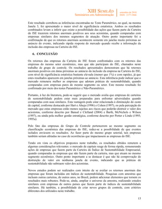 13
Este resultado corrobora as inferências encontradas no Teste Paramétrico, no qual, na mesma
Janela 3, foi apresentado o maior nível de significância estatística. Ambos os resultados
combinados levam a inferir que existe a possibilidade das ações que fazem parte da Carteira
do ISE trazerem retornos anormais positivos aos seus acionistas, quando comparadas com
empresas similares dos mesmos segmentos de atuação. Outro ponto importante foi a
confirmação de que os retornos anormais acontecem somente em janelas muito próximas ao
anúncio do evento, indicando rápida resposta do mercado quando recebe a informação da
inclusão das empresas na Carteira do ISE.
6. CONCLUSÃO
Os retornos das empresas da Carteira do ISE foram confrontados com os retornos das
empresas do mesmo setor econômico, mas que não participam do ISE, chamados neste
trabalho de grupo de controle. Os resultados apresentados demonstram que há retornos
anormais positivos em datas próximas ao anúncio da inclusão da empresa na Carteira do ISE,
com nível de significância estatística bastante elevada (menor que 1%) e com rapidez, já que
estes resultados aparecem em janelas próximas ao anúncio. Esta inferência pode indicar que o
mercado remunera melhor as empresas que adotam práticas de sustentabilidade, quando
comparadas com empresas pares do mesmo segmento ou setor. Este mesmo resultado foi
confirmado por meio dos testes Paramétrico e Não-Paramétrico.
Portanto, à luz da literatura, pode-se sugerir que o mercado avalia que empresas de carteiras
de sustentabilidade podem estar mais preparadas para enfrentar adversidades quando
comparadas com suas similares. Esta vantagem pode estar relacionada à diminuição do custo
de capital, conforme destacado por Hart e Ahuja (1996) e Cohen (1997), ou pela percepção do
mercado que estas empresas estão menos sujeitas aos riscos que poderão destruir o valor dos
acionistas, conforme descrito por Bansal e Clelland (2004) e Barth, McNichols e Wilson
(1997), ou ainda pela melhor gestão estratégica, conforme descrito por Porter e Linde (1995;
1995a).
Pelo fato das empresas do Grupo de Controle pertencerem ao mesmo segmento ou
classificação econômica das empresas do ISE, reduz-se a possibilidade de que eventos
isolados enviesem os resultados. Ao fazer parte do mesmo grupo setorial, tais empresas
também seriam afetadas no caso de ocorrências que impactassem as empresas do ISE.
Tendo em vista os objetivos propostos neste trabalho, os resultados obtidos remetem a
algumas considerações relevantes: o mercado de capitais reage de forma rápida, remunerando
ações de empresas que fazem parte da Carteira do Índice de Sustentabilidade Empresarial,
quando comparadas às empresas que não fazem parte da carteira, mas que atuam no mesmo
segmento econômico. Outro ponto importante a se destacar é que não há comprovação de
destruição de valor em nenhuma janela de evento, indicando que as práticas de
sustentabilidade não subtraem valor dos acionistas.
Novos estudos podem ser realizados com intuito de se avaliar os retornos anormais das
empresas que foram incluídas em índices de sustentabilidade. Pesquisas com amostras que
incluam outras carteiras, de outros anos, no Brasil, podem adicionar elementos que tornem os
resultados mais robustos. Pode-se, ainda, ampliar o universo da amostra, realizando estudos
similares com empresas de outros países que fazem parte de índices de sustentabilidade
similares. Há também, a possibilidade de criar novos grupos de controle, com critérios
diferentes dos utilizados neste trabalho.
 