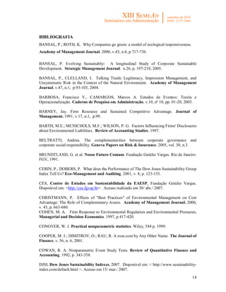 14
BIBLIOGRAFIA
BANSAL, P.; ROTH, K. Why Companies go green: a model of ecological responsiveness.
Academy of Management Journal. 2000, v.43, n.4, p.717-736.
BANSAL, P. Evolving Sustainably: A longitudinal Study of Corporate Sustainable
Development. Strategic Management Journal. n.26, p. 197-218, 2005.
BANSAL, P., CLELLAND, I. Talking Trash: Legitimacy, Impression Management, and
Unsystematic Risk in the Context of the Natural Environment. Academy of Management
Journal. v.47, n.1, p.93-103, 2004.
BARBOSA, Francisco V., CAMARGOS, Marcos A. Estudos de Eventos: Teoria e
Operacionalização. Caderno de Pesquisa em Administração, v.10, nº 10, pp. 01-20, 2003.
BARNEY, Jay. Firm Resource and Sustained Competitive Advantage. Journal of
Management. 1991, v.17, n.1, p.99.
BARTH, M.E.; MCNICHOLS, M.F.; WILSON, P. G. Factors Influencing Firms' Disclosures
about Environmental Liabilities. Review of Accounting Studies. 1997.
BELTRATTI, Andrea. The complementarities between corporate governance and
corporate social responsibility. Geneva Papers on Risk & Insurance. 2005, vol. 30, n.3.
BRUNDTLAND, G. et al. Nosso Futuro Comum. Fundação Getúlio Vargas. Rio de Janeiro:
FGV, 1991.
CERIN, P., DOBERS, P. What does the Performance of The Dow Jones Sustainability Group
Index Tell Us? Eco-Management and Auditing. 2001, v. 8, p. 123-133.
CES, Centro de Estudos em Sustentabilidade da EAESP, Fundação Getúlio Vargas.
Disponível em: <http://ces.fgvsp.br>. Acesso realizado em 30/ abr./ 2007.
CHRISTMANN, P. Effects of "Best Practices" of Environmental Management on Cost
Advantage: The Role of Complementary Assets. Academy of Management Journal. 2000,
v. 43, p. 663-680.
COHEN, M. A. Firm Response to Environmental Regulation and Environmental Pressures.
Managerial and Decision Economics. 1997, p.417-420.
CONOVER, W. J. Practical nonparametric statistics. Wiley, 584 p. 1999.
COOPER, M. J.; DIMITROV, O.; RAU, R. A rose.com by Any Other Name. The Journal of
Finance, v. 56, n. 6, 2001.
COWAN, R. A. Nonparametric Event Study Tests. Review of Quantitative Finance and
Accounting. 1992, p. 343-358.
DJSI, Dow Jones Sustainability Indexes, 2007. Disponível em: < http://www.sustainability-
index.com/default.html >. Acesso em 15/ mar./ 2007.
 