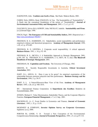 15
ELKINGTON, John. Canibais com Garfo e Faca. São Paulo: Makron Books, 2001.
FABER, Niels; JORNA, René; ENGELEN, Jo Van. The Sustainability of “Sustainability” –
A Study into the conceptual foundations of the notion of “Sustainability”. Journal of
Environmental Assessment Policy and Management. 2005, v.7, n.1, p.1-33.
FAUCHEUX, Sylvie (Ed.); GOWDY, John; NICOLAY, Isabelle. Sustainability and Firms.
[s.l.]:Edward Elgar, 1998.
FINCH, Nigel. The Emergence of CSR and Sustainability Indices, 2005. Disponível em: <
http://ssrn.com/abstract=902201>.
FREEMAN, R. E.; HARRISON, J.S. Stakeholders, social responsibility and performance:
empirical evidence and theoretical perspectives. Academy of Management Journal, 1999,
v.42, n.5, p. 479-485.
FREEMAN, R. E; LIEDTKA, J. Corporate social responsibility: A critical approach.
Business Orizon. 1991, v. 34, p. 92 -99.
FREEMAN, R. E.; MCVEA, J. A Stakeholder Approach to Strategic Management, 2001,
p.189 -207. In: FREEMAN, R. E.; HARRISON, J. S.; HITT, M. A. (Ed.) The Blackwell
Handbook of Strategic Management. 2001.
FRIEDMAN, M. Capitalism and Freedom. The University of Chicago, 1982.
GREENE, D. Socially Responsible Investments in Australia, Ethical Investment
Association. 2003.
HART, S.L.; AHUJA. G. Does it pay to be green? An empirical examination of the
relationship between emission reduction and firm performance. Business Strategy and the
Environment. 1996, 5: p. 30-37.
HART, S. L. A Natural-Resource-Base View of the Firm. Academy of Management
Review. 1995, v.20, n.4, p. 986-1014.
IFC - International Finance Corporation. A Importância das Escolhas: Relatório de
Sustentabilidade, 2005.
JENSEN, Michael C. Value Maximisation, Stakeholder Theory, and the Corporate Objective
Function. European Financial Management, v.7, n.3, Sep., 2001.
MACKINLAY, A.; C. Event Studies in Economics and Finance. Journal of Economic
Literature. 1997, v. 35, p. 13-39.
MCKINSEY & COMPANY, Investor Opinion Survey on Corporate Governance.
Inglaterra: [s.n.], 2000.
PORTER M.; LINDE, V. D. Toward a New Conception of the Environmental-
Competitiveness Relationship. Journal of Economic Perspectives, 1995, v.9, n.4, p.97-118.
 