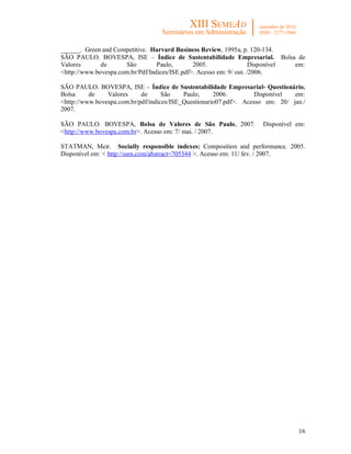 16
______. Green and Competitive. Harvard Business Review, 1995a, p. 120-134.
SÃO PAULO. BOVESPA, ISE – Índice de Sustentabilidade Empresarial. Bolsa de
Valores de São Paulo, 2005. Disponível em:
<http://www.bovespa.com.br/Pdf/Indices/ISE.pdf>. Acesso em: 9/ out. /2006.
SÃO PAULO. BOVESPA, ISE – Índice de Sustentabilidade Empresarial- Questionário.
Bolsa de Valores de São Paulo, 2006. Disponível em:
<http://www.bovespa.com.br/pdf/indices/ISE_Questionario07.pdf>. Acesso em: 20/ jan./
2007.
SÃO PAULO. BOVESPA, Bolsa de Valores de São Paulo, 2007. Disponível em:
<http://www.bovespa.com.br>. Acesso em: 7/ mai. / 2007.
STATMAN, Meir. Socially responsible indexes: Composition and performance. 2005.
Disponível em: < http://ssrn.com/abstract=705344 >. Acesso em: 11/ fev. / 2007.
 