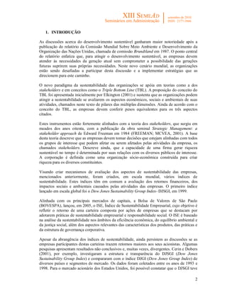 2
1. INTRODUÇÃO
As discussões acerca do desenvolvimento sustentável ganharam maior notoriedade após a
publicação do relatório da Comissão Mundial Sobre Meio Ambiente e Desenvolvimento da
Organização das Nações Unidas, chamada de comissão Brundtland em 1987. O ponto central
do relatório enfatiza que, para atingir o desenvolvimento sustentável, as empresas devem
atender às necessidades da geração atual sem comprometer a possibilidade das gerações
futuras suprirem suas próprias necessidades. Neste novo cenário mundial, as organizações
estão sendo desafiadas a participar desta discussão e a implementar estratégias que as
direcionem para este caminho.
O novo paradigma da sustentabilidade das organizações se apóia em teorias como a dos
stakeholders e em conceitos como o Triple Bottom Line (TBL). A proposição do conceito do
TBL foi apresentada inicialmente por Elkington (2001) e sustenta que as organizações podem
atingir a sustentabilidade se avaliarem os aspectos econômicos, sociais e ambientais de suas
atividades, chamados neste texto de pilares das múltiplas dimensões. Ainda de acordo com o
conceito do TBL, as empresas devem conferir pesos equivalentes para os três aspectos
citados.
Estes instrumentos estão fortemente alinhados com a teoria dos stakeholders, que surgiu em
meados dos anos oitenta, com a publicação da obra seminal Strategic Management: a
stakeholder approach de Edward Freeman em 1984 (FREEMAN; MCVEA, 2001). A base
desta teoria descreve que as empresas devem tomar decisões que estejam alinhadas com todos
os grupos de interesse que podem afetar ou serem afetados pelas atividades da empresa, os
chamados stakeholders. Descreve ainda, que a capacidade de uma firma gerar riqueza
sustentável no tempo é determinada por suas relações com os diversos públicos de interesse.
A corporação é definida como uma organização sócio-econômica construída para criar
riqueza para os diversos constituintes.
Visando criar mecanismos de avaliação dos aspectos de sustentabilidade das empresas,
mencionados anteriormente, foram criados, em escala mundial, vários índices de
sustentabilidade. Estes índices têm em comum a avaliação dos retornos financeiros, dos
impactos sociais e ambientais causados pelas atividades das empresas. O primeiro índice
lançado em escala global foi o Dow Jones Sustainability Group Index- DJSGI, em 1999.
Alinhada com os principais mercados de capitais, a Bolsa de Valores de São Paulo
(BOVESPA), lançou, em 2005, o ISE, Índice de Sustentabilidade Empresarial, cujo objetivo é
refletir o retorno de uma carteira composta por ações de empresas que se destacam por
adotarem práticas de sustentabilidade empresarial e responsabilidade social. O ISE é baseado
na análise da sustentabilidade nos âmbitos da eficiência econômica, do equilíbrio ambiental e
da justiça social, além dos aspectos relevantes das características dos produtos, das práticas e
da estrutura de governança corporativa.
Apesar da abrangência dos índices de sustentabilidade, ainda persistem as discussões se as
empresas participantes destas carteiras trazem retornos maiores aos seus acionistas. Algumas
pesquisas apresentam resultados não conclusivos e, muitas vezes, divergentes. Cerin e Dobers
(2001), por exemplo, investigaram a estrutura e transparência do DJSGI (Dow Jones
Sustainability Group Index) e compararam com o índice DJGI (Dow Jones Group Index) de
diversos países e segmentos de mercado. Os dados foram coletados entre os anos de 1993 e
1998. Para o mercado acionário dos Estados Unidos, foi possível constatar que o DJSGI teve
 