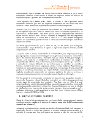 3
um desempenho superior ao DJGI. Os autores acreditam haver evidências de que o melhor
desempenho financeiro ocorreu devido à maioria das empresas atuarem no mercado de
tecnologia de ponta e, portanto, por terem alto valor de mercado.
Ainda segundo Cerin e Dobers (2001, p.130), na Europa, o DJSGI apresentou menor
desempenho financeiro pelo fato das empresas componentes do DJGI terem sido mais
lucrativas e lidado melhor com os problemas econômicos ocorridos no período.
Statman (2005, p.12) afirma que estudos com fundos mútuos nos EUA demonstraram que não
há discrepância significativa entre os retornos dos fundos socialmente responsáveis e os
convencionais. Beltratti (2005, p.12) relata que as ações de responsabilidade corporativa
trazem impactos positivos para o valor da companhia e exemplifica como três importantes
índices de sustentabilidade, o Domini 400, o DJSGI e o FTSE4GOOD têm desempenho
superior aos seus similares que não incluem os fatores da sustentabilidade para inclusão das
empresas na carteira.
No Brasil, especificamente no que se refere ao ISE, não há estudos que investiguem,
estatisticamente, a reação do mercado de capitais ao ingresso das empresas no índice, quando
comparadas com similares.
Ao decidir adotar as práticas recomendadas de sustentabilidade, uma empresa pode ter que
passar por grandes mudanças na forma de gerir seus negócios e de se relacionar com os vários
grupos de interesses (stakeholders). Para fazer parte da carteira do ISE, por exemplo, a
empresa deve incorporar os compromissos fundamentais e voluntários em relação à
sustentabilidade. Ademais, deve, continuamente, avaliar os impactos e riscos que o consumo e
a utilização dos produtos fabricados por ela podem causar aos indivíduos e à sociedade,
buscando alternativas inovadoras sempre que detectar possíveis problemas. Necessita ainda,
incluir em sua gestão, critérios de governança corporativa, como a criação de uma estrutura de
gestão e de conselho de administração que estejam alinhados com os interesses dos acionistas,
implantar procedimentos relacionados ao tratamento eqüitativo de todos os acionistas e
avaliar, continuamente, os critérios de transparência na divulgação de informações.
Por fim, cumpre à empresa avaliar e minimizar os riscos diversos que podem impactar o
desempenho financeiro e a lucratividade, bem como aderir aos critérios de cumprimento das
normas legais de apresentação dos resultados. Para fazer parte do ISE, deve estar
comprometida com aspectos de responsabilidade socioambiental, gerenciando e monitorando
as emissões e resíduos, além de ter políticas bem claras e difundidas no que tange às relações
de trabalho, às formas para se evitar a discriminação (raça, cor, gênero, orientação sexual) e
estabelecer critérios de conduta empresarial e ética, bem como, relações com os públicos
internos e externos (BOVESPA, 2005).
2. QUESTÃO DE PESQUISA E OBJETIVO
Diante do referencial teórico acima exposto, o presente trabalho buscou respostas à seguinte
questão de pesquisa: o anúncio de ingresso da empresa na carteira do ISE gera retornos
anormais aos acionistas?
A pesquisa buscou demonstrar o impacto que a política de sustentabilidade pode trazer para a
organização, discutir os motivos que conduzem as empresas para este caminho e avaliar se a
aplicação de recursos nesta linha pode destruir ou aumentar o valor das empresas. O ISE,
 