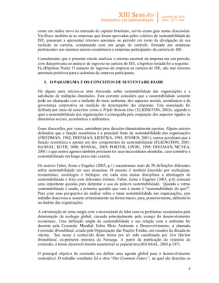 4
como um índice novo no mercado de capitais brasileiro, serviu como guia nestas discussões.
Verificou também se as empresas que foram aprovadas pelos critérios de sustentabilidade do
ISE, passaram a apresentar retornos anormais no período em torno da divulgação de sua
inclusão na carteira, comparando com um grupo de controle, formado por empresas
pertencentes aos mesmos setores econômicos e empresas participantes da carteira do ISE.
Considerando que o presente estudo analisou o retorno anormal da empresa em um período,
com data próxima ao anúncio de ingresso na carteira do ISE, a hipótese testada foi a seguinte:
H0 (Hipótese Nula): O anúncio do ingresso da empresa na carteira do ISE, não traz retornos
anormais positivos para o acionista da empresa participante.
3. O PARADIGMA E OS CONCEITOS DE SUSTENTABILIDADE
Há alguns anos iniciou-se uma discussão sobre sustentabilidade das organizações e a
satisfação de múltiplas dimensões. Esta corrente considera que a sustentabilidade somente
pode ser alcançada com a inclusão do meio ambiente, dos aspectos sociais, econômicos e de
governança corporativa na medição do desempenho das empresas. Esta associação foi
definida por meio de conceitos como o Triple Bottom Line (ELKINGTON, 2001), segundo o
qual a sustentabilidade das organizações é conseguida pela conjunção dos aspectos ligados às
dimensões sociais, econômicas e ambientais.
Essas discussões, por vezes, caminham para direções diametralmente opostas. Alguns autores
defendem que a função econômica é a principal fonte de sustentabilidade das organizações
(FRIEDMAN, 1982; FREEMAN; LIEDTKA, 1991; JENSEN, 2001); outros acreditam que a
função econômica é apenas um dos componentes da sustentabilidade (ELKINGTON, 2001;
BANSAL; ROTH, 2000; BANSAL, 2005; PORTER; LINDE, 1995; FREEMAN; MCVEA,
2001) e que outros agentes também precisam ter suas necessidades atendidas, caso contrário a
sustentabilidade em longo prazo não existirá.
Os autores Faber, Jorna e Engelen (2005, p.1) encontraram mais de 50 definições diferentes
sobre sustentabilidade em suas pesquisas. O assunto é também discutido por ecologistas,
economistas, sociólogos e biólogos; em cada uma destas disciplinas a abordagem de
sustentabilidade é feita com diferentes ênfases. Faber, Jorna e Engelen (2005, p.4) colocam
uma importante questão para delimitar o uso da palavra sustentabilidade. Quando o termo
sustentabilidade é usado, a primeira questão que vem à mente é “sustentabilidade do que?”.
Para criar uma perspectiva de análise sobre o tema sustentabilidade nas organizações, este
trabalho descreveu o assunto primeiramente na forma macro, para, posteriormente, delimitá-lo
no âmbito das organizações.
A estruturação do tema surgiu com a necessidade de lidar com os problemas ocasionados pela
deterioração da ecologia global, causada principalmente pelo avanço do desenvolvimento
econômico. Uma definição ampla de sustentabilidade e sua relação com o ambiente foi
descrita pela Comissão Mundial Sobre Meio Ambiente e Desenvolvimento, a chamada
Comissão Brundtland, criada pela Organização das Nações Unidas, em meados da década de
oitenta. Seu nome é conhecido desta forma por ter sido coordenada por Gro Harlem
Brundtland, ex-primeira ministra da Noruega. A partir da publicação do relatório da
comissão, o termo desenvolvimento sustentável se popularizou (BANSAL, 2005 p.197).
O principal objetivo da comissão era definir uma agenda global para o desenvolvimento
sustentável. O trabalho resultante foi a obra “Our Common Future”, na qual são descritas as
 