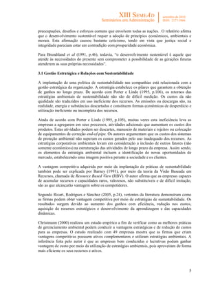 5
preocupações, desafios e esforços comuns que envolvem todas as nações. O relatório afirma
que o desenvolvimento sustentável requer a adoção de princípios econômicos, ambientais e
morais. Esta afirmação causou bastante ceticismo, tendo em vista que justiça social e
integridade pareciam estar em contradição com prosperidade econômica.
Para Brundtland et al (1991, p.46), todavia, “o desenvolvimento sustentável é aquele que
atende às necessidades do presente sem comprometer a possibilidade de as gerações futuras
atenderem as suas próprias necessidades”.
3.1 Gestão Estratégica e Relações com Sustentabilidade
A implantação de uma política de sustentabilidade nas companhias está relacionada com a
gestão estratégica da organização. A estratégia estabelece os pilares que garantem a obtenção
de ganhos no longo prazo. De acordo com Porter e Linde (1995, p.106), os retornos das
estratégias ambientais de sustentabilidade não são de difícil medição. Os custos da não
qualidade são traduzidos em uso ineficiente dos recursos. As emissões ou descargas são, na
realidade, energia e substâncias descartadas e constituem formas econômicas de desperdício e
utilização ineficiente ou incompleta dos recursos.
Ainda de acordo com Porter e Linde (1995, p.105), muitas vezes esta ineficiência leva as
empresas a agregarem em seus processos, atividades adicionais que aumentam os custos dos
produtos. Estas atividades podem ser descartes, manuseio de materiais e rejeitos ou colocação
de equipamentos de correção end-of-pipe. Os autores argumentam que os custos dos sistemas
de proteção ambiental não superam os custos gerados pelo uso inadequado dos recursos. As
estratégias corporativas ambientais levam em consideração a inclusão de outros fatores (não
somente econômicos) na estruturação das atividades de longo prazo da empresa. Assim sendo,
os elementos da estratégia ambiental incluem a identificação de novas oportunidades de
mercado, estabelecendo uma imagem positiva perante a sociedade e os clientes.
A vantagem competitiva adquirida por meio da implantação de práticas de sustentabilidade
também pode ser explicada por Barney (1991), por meio da teoria da Visão Baseada em
Recursos, chamada de Resource Based View (RBV). O autor afirma que as empresas capazes
de acumular recursos e capacidades raros, valorosos, não substituíveis e de difícil imitação,
são as que alcançarão vantagem sobre os competidores.
Segundo Ricart, Rodrigues e Sánchez (2005, p.24), vertentes da literatura demonstram como
as firmas podem obter vantagem competitiva por meio de estratégias de sustentabilidade. Os
resultados surgem devido ao aumento dos ganhos com eficiência, redução nos custos,
aquisição de recursos estratégicos e desenvolvimento da aprendizagem e das capacidades
dinâmicas.
Christmann (2000) realizou um estudo empírico a fim de verificar como as melhores práticas
de gerenciamento ambiental podem conduzir a vantagens estratégicas e de redução de custos
para as empresas. O estudo realizado com 49 empresas mostra que as firmas que criam
vantagens competitivas possuem ativos complementares e utilizam estratégias ambientais. A
inferência feita pelo autor é que as empresas bem conduzidas e lucrativas podem ganhar
vantagem de custo por meio da utilização de estratégias ambientais, pois aproveitam de forma
mais eficiente os seus recursos e ativos.
 