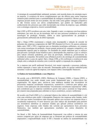 6
A estratégia de sustentabilidade ambiental, portanto, está inserida dentro da estratégia macro
na empresa. A existência de ativos complementares que são difíceis para outras empresas
imitarem pode contribuir para a sustentabilidade da vantagem competitiva. Mesmo que outras
empresas possam imitar um novo produto, elas não terão como ganhar vantagem competitiva
se não tiverem acesso aos ativos complementares, que podem ser traduzidos pelo
conhecimento dos processos que estão incorporados nas rotinas da empresa e que, alinhados
com a estratégia corporativa, trazem sustentabilidade.
Hart (1995, p.997) corrobora com esta visão. Segundo o autor, as empresas com boas práticas
ambientais, por meio do uso da tecnologia, têm em seus processos produtivos as melhores
tecnologias de produção. Portanto, ambas as áreas (gerenciamento da produção e
gerenciamento ambiental) são de difícil separação.
Hart e Ahuja (1996) examinaram a relação entre desempenho e redução de emissão de
poluentes das empresas componentes do S&P 500 (Standard & Poors). Os autores coletaram
dados entre 1989 e 1993 e sugeriram que as chamadas tecnologias ambientais, em conjunto
com outras tecnologias de produção, trazem grande potencial de vantagem competitiva e de
desempenho superior para as empresas. Os resultados do estudo indicaram que os esforços
para prevenir a poluição foram benéficos para o desempenho das empresas e que os esforços
para reduzir emissões poluidoras, por meio da prevenção, refletem-se, positivamente no
resultado da companhia. Há também uma influência positiva da estratégia de sustentabilidade
ambiental sobre o custo de capital. Hart e Ahuja (1996, p.36) confirmam a existência de uma
relação entre a redução de emissões com o custo de capital e a reputação da companhia.
Se a empresa tem perfil ambiental favorável, terá menor exposição a processos judiciais,
melhor reputação e maior valor de mercado. Desempenho pobre no quesito ambiental pode
aumentar o custo de capital da empresa, com impacto sobre o desempenho financeiro.
3.2 Índices de Sustentabilidade e seus Objetivos
De acordo com a BOVESPA (2005), McKinsey & Company (2000), e Greene (2003), a
sustentabilidade vem sendo tratada como ponto fundamental para a sobrevivência das
organizações. Há alguns anos, iniciou-se uma tendência mundial dos investidores de
procurarem empresas socialmente responsáveis, sustentáveis e rentáveis para aplicar seus
recursos. Estas aplicações são denominadas “investimentos socialmente responsáveis” (SRI),
pois consideram que as empresas sustentáveis geram valor para o acionista no longo prazo,
por estarem mais preparadas para enfrentar os riscos econômicos, sociais e ambientais.
De acordo com Finch (2005, p.1), o principal objetivo dos índices de sustentabilidade é o de
criar uma referência para medir o desempenho financeiro das empresas neles listadas, tendo
em vista que muitos investidores estão buscando aplicar seus recursos em empresas éticas e
socialmente responsáveis. O autor descreve que estes índices são desenhados para permitir
aos investidores identificar as empresas listadas que aplicam práticas sustentáveis nos
negócios. Estas empresas estão listadas não somente por apresentarem bons proventos
financeiros, mas também por apresentarem resultados em outras dimensões de
sustentabilidade.
No Brasil, o ISE, Índice de Sustentabilidade Empresarial, visa refletir o retorno de uma
carteira composta por ações de empresas que se destacam por práticas de sustentabilidade
empresarial e responsabilidade social. O ISE é baseado na análise da sustentabilidade nos
 
