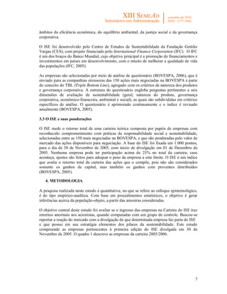 7
âmbitos da eficiência econômica, do equilíbrio ambiental, da justiça social e da governança
corporativa.
O ISE foi desenvolvido pelo Centro de Estudos de Sustentabilidade da Fundação Getúlio
Vargas (CES), com projeto financiado pelo International Finance Corporation (IFC). O IFC
é um dos braços do Banco Mundial, cujo objetivo principal é a promoção de financiamentos e
investimentos em países em desenvolvimento, com o intuito de melhorar a qualidade de vida
das populações (IFC, 2005).
As empresas são selecionadas por meio de análise de questionário (BOVESPA, 2006), que é
enviado para as companhias emissoras das 150 ações mais negociadas na BOVESPA e parte
do conceito do TBL (Triple Bottom Line), agregado com os critérios de natureza dos produtos
e governança corporativa. A estrutura do questionário engloba perguntas pertinentes a seis
dimensões de avaliação de sustentabilidade (geral, natureza do produto, governança
corporativa, econômico-financeira, ambiental e social), as quais são subdivididas em critérios
específicos de análise. O questionário é aprimorado continuamente e o índice é revisado
anualmente (BOVESPA, 2005).
3.3 O ISE e suas ponderações
O ISE mede o retorno total de uma carteira teórica composta por papéis de empresas com
reconhecido comprometimento com práticas de responsabilidade social e sustentabilidade,
selecionadas entre as 150 mais negociadas na BOVESPA, e que são ponderadas pelo valor de
mercado das ações disponíveis para negociação. A base do ISE foi fixada em 1.000 pontos,
para o dia de 30 de Novembro de 2005, com início de divulgação em 01 de Dezembro de
2005. Nenhuma empresa pode ter participação acima de 25% no total da carteira; caso
aconteça, ajustes são feitos para adequar o peso da empresa a este limite. O ISE é um índice
que avalia o retorno total da carteira das ações que o compõe, pois não são considerados
somente os ganhos de capital, mas também os ganhos com proventos distribuídos
(BOVESPA, 2005).
4. METODOLOGIA
A pesquisa realizada neste estudo é quantitativa; no que se refere ao enfoque epistemológico,
é do tipo empírico-analítica. Com base em procedimentos estatísticos, o objetivo é gerar
inferências acerca da população-objeto, a partir das amostras consideradas.
O objetivo central deste estudo foi avaliar se o ingresso das empresas na Carteira do ISE traz
retornos anormais aos acionistas, quando comparadas com um grupo de controle. Buscou-se
reportar a reação do mercado com a divulgação de que determinada empresa faz parte do ISE
e que possui em sua estratégia elementos dos pilares da sustentabilidade. Este estudo
compreende as empresas pertencentes à primeira edição do ISE divulgada em 30 de
Novembro de 2005. O quadro 1 descreve as empresas da carteira 2005/2006.
 