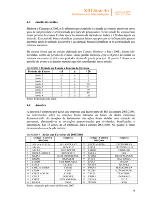 9
4.3 Janelas de eventos
Barbosa e Camargos (2003, p.3) afirmam que o período e a janela de eventos envolvem certo
grau de subjetividade e arbitrariedade por parte do pesquisador. Neste estudo foi considerado
como período do evento 15 dias antes do anúncio da inclusão no índice e 120 dias depois da
inclusão. Este período busca identificar quaisquer fatores que possam ter influenciado ganhos
anormais antes do anúncio da carteira e sua duração buscará identificar se há continuidade dos
retornos anormais.
Da mesma forma que no estudo elaborado por Cooper, Dimitrov e Rau (2001), foram sub-
divididas, dentro do período do evento, várias janelas menores, com o objetivo de avaliar os
retornos anormais em diferentes períodos dentro da janela principal. O quadro 2 descreve o
período do evento e as janelas menores que são consideradas neste estudo:
QUADRO 2 Período do Evento e Janelas de Eventos
Período do Evento -15 à 120
Janela 1 -15 à -2
Janela 2 0 à 1
Janela 3 -2 à 2
Janela 4 -5 à 10
Janela 5 2 à 15
Janela 6 1 à 30
Janela 7 1 à 60
Janela 8 1 à 120
Fonte: Elaborado pelo autor.
4.4 Amostra
A amostra é composta por ações das empresas que fazem parte do ISE da carteira 2005/2006.
As informações sobre as cotações foram retiradas do banco de dados eletrônico
Economática®. As cotações de fechamento das ações foram obtidas com correção de
proventos, eliminando-se as oscilações proporcionadas por dividendos, bonificações e
subscrições. São 33 ações, de 28 empresas, para a carteira 2005/2006. No quadro 3, estão
demonstradas as ações da carteira.
QUADRO 3 - Ações das Carteiras de 2005/2006
Código – Carteira
2005/2006
Empresa Código – Carteira
2005/2006
Empresa
1 ALLL4 e ALLL11 ALL AMER LAT 15 ELET3 e ELET6 ELETROBRAS
2 ARCZ6 ARACRUZ 16 ELPL4 ELETROPAULO
3 ARCE3 ARCELOR BR 17 EMBR3 EMBRAER
4 BBDC3 e BBDC4 BRADESCO 18 GOLL4 GOL
5 BBAS3 BANCO DO BRASIL 19 MYPK4 IOCHP-MAXION
6 BRKM5 BRASKEM 20 ITAU4 ITAU BANCO
7 CCRO3 CCR RODOVIAS 21 ITSA4 ITAUSA
8 CLSC6 CELESC 22 NATU3 NATURA
9 CMIG3 e CMIG4 CEMIG 23 PRGA4 PERDIGAO S/A
10 CESP4 CESP 24 SUZB5 SUZANO PAPEL
11 CPLE3 e CPLE6 COPEL 25 TBLE3 TRACTEBEL
12 CPSL3 COPESUL 26 UBBR1 UNIBANCO
13 CPFE3 CPFL ENERGIA 27 VCPA4 V C P
14 DASA3 DASA 28 WEGE4 WEG
Fonte: Adaptado pelo autor de Bovespa 2007
 