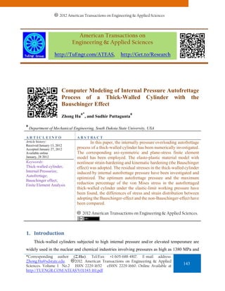 2012 American Transactions on Engineering & Applied Sciences




                                American Transactions on
                              Engineering & Applied Sciences

                   http://TuEngr.com/ATEAS,               http://Get.to/Research




                        Computer Modeling of Internal Pressure Autofrettage
                        Process of a Thick-Walled Cylinder with the
                        Bauschinger Effect
                                   a*                          a
                        Zhong Hu , and Sudhir Puttagunta

a
    Department of Mechanical Engineering, South Dakota State University, USA

ARTICLEINFO                      A B S T RA C T
Article history:                         In this paper, the internally pressure overloading autofrettage
Received January 13, 2012
Accepted January 27, 2012        process of a thick-walled cylinder has been numerically investigated.
Available online                 The corresponding axi-symmetric and plane-stress finite element
January, 28 2012                 model has been employed. The elasto-plastic material model with
Keywords:                        nonlinear strain-hardening and kinematic hardening (the Bauschinger
Thick-walled cylinder;           effect) was adopted. The residual stresses in the thick-walled cylinder
Internal Pressurize;             induced by internal autofrettage pressure have been investigated and
Autofrettage;
                                 optimized. The optimum autofrettage pressure and the maximum
Bauschinger effect;
Finite Element Analysis          reduction percentage of the von Mises stress in the autofrettaged
                                 thick-walled cylinder under the elastic-limit working pressure have
                                 been found, the differences of stress and strain distribution between
                                 adopting the Bauschinger-effect and the non-Bauschinger-effect have
                                 been compared.

                                    2012 American Transactions on Engineering & Applied Sciences.



1. Introduction 
      Thick-walled cylinders subjected to high internal pressure and/or elevated temperature are
widely used in the nuclear and chemical industries involving pressures as high as 1380 MPa and
*Corresponding author (Z.Hu). Tel/Fax: +1-605-688-4817. E-mail address:
Zhong.Hu@sdstate.edu.   2012. American Transactions on Engineering & Applied
Sciences. Volume 1 No.2 ISSN 2229-1652 eISSN 2229-1660. Online Available at
                                                                                              143
http://TUENGR.COM/ATEAS/V01/143-161.pdf
 