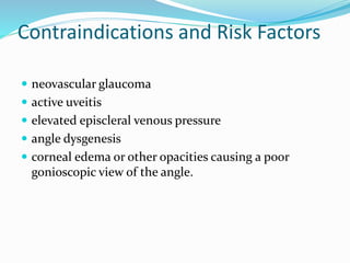 Contraindications and Risk Factors
 neovascular glaucoma
 active uveitis
 elevated episcleral venous pressure
 angle dysgenesis
 corneal edema or other opacities causing a poor
gonioscopic view of the angle.
 