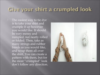 The easiest way to tie dye
is to take your shirt and
crumple it up however
you would like. It should
be very messy and
rumpled, not neatly rolled
or folded. Then, take as
many strings and rubber
bands as you would like,
and wrap them all over
the shirt. You can create a
pattern with them, but for
the most “crumpled” look
don’t follow any direction.
 