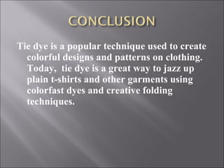 Tie dye is a popular technique used to create
colorful designs and patterns on clothing.
Today, tie dye is a great way to jazz up
plain t-shirts and other garments using
colorfast dyes and creative folding
techniques.
 