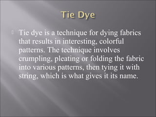  Tie dye is a technique for dying fabrics
that results in interesting, colorful
patterns. The technique involves
crumpling, pleating or folding the fabric
into various patterns, then tying it with
string, which is what gives it its name.
 