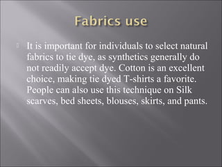  It is important for individuals to select natural
fabrics to tie dye, as synthetics generally do
not readily accept dye. Cotton is an excellent
choice, making tie dyed T-shirts a favorite.
People can also use this technique on Silk
scarves, bed sheets, blouses, skirts, and pants.
 