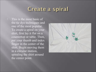  This is the most basic of
the tie dye techniques and
one of the most popular.
To create a spiral on your
shirt, first lay it flat on a
countertop or table. Then,
put your thumb and index
finger in the center of the
shirt. Begin moving them
in a circular motion,
spiraling the shirt around
the center point.
 