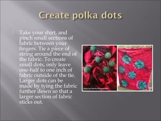  Take your shirt, and
pinch small sections of
fabric between your
fingers. Tie a piece of
string around the end of
the fabric. To create
small dots, only leave
one-half to one inch of
fabric outside of the tie.
Larger dots can be
made by tying the fabric
further down so that a
larger section of fabric
sticks out.
 