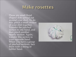  These are small floral
shaped dots spread out
around your shirt. To do
this, pinch a small section
of your shirt together.
Transfer the pinched
section to one hand, and
then pinch another
nearby section. Again,
transfer this section to
your opposite hand.
When you have a group
of pinched sections, lace
them with a string or
rubber band.
 