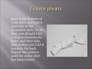  Start at the bottom of
your shirt, and fold it
upwards in the
accordion style. To do
that, you should fold
a section towards the
front, and then take
that section and fold it
towards the back.
Repeat this pattern
until the entire shirt
has been folded.
 