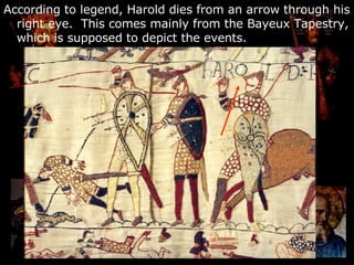 According to legend, Harold dies from an arrow through his right eye.  This comes mainly from the Bayeux Tapestry, which is supposed to depict the events. 