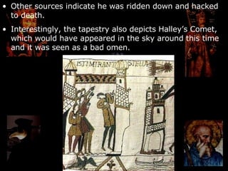 Other sources indicate he was ridden down and hacked to death. Interestingly, the tapestry also depicts Halley’s Comet, which would have appeared in the sky around this time and it was seen as a bad omen. 