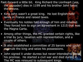 Fast-forward a little bit.  King Richard the Lionheart (yes, the crusader) dies in 1199 and his brother John takes the throne. King John wasn’t a great king.  He lost English-held lands in France and raised taxes. Eventually his nobles had enough of him and rebelled.  They forced him to sign an agreement in 1215 that was the Magna Carta. Among other things, the MC granted certain rights, like a trial by jury, taxation with representation, and a couple of others. It also established a committee of 25 barons who could overrule the king and seize his possessions.  John signed it under duress but never intended to keep his promise.  He started a civil war and died during it.  The MC was reissued to subsequent kings. 