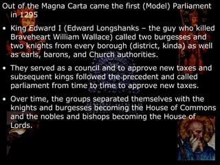 Out of the Magna Carta came the first (Model) Parliament in 1295 King Edward I (Edward Longshanks – the guy who killed Braveheart William Wallace) called two burgesses and two knights from every borough (district, kinda) as well as earls, barons, and Church authorities. They served as a council and to approve new taxes and subsequent kings followed the precedent and called parliament from time to time to approve new taxes. Over time, the groups separated themselves with the knights and burgesses becoming the House of Commons and the nobles and bishops becoming the House of Lords. 