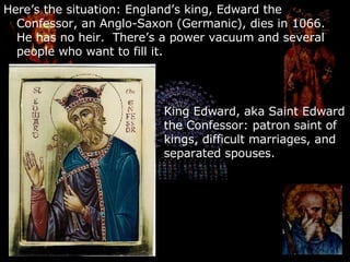 Here’s the situation: England’s king, Edward the Confessor, an Anglo-Saxon (Germanic), dies in 1066.  He has no heir.  There’s a power vacuum and several people who want to fill it. King Edward, aka Saint Edward the Confessor: patron saint of kings, difficult marriages, and separated spouses. 