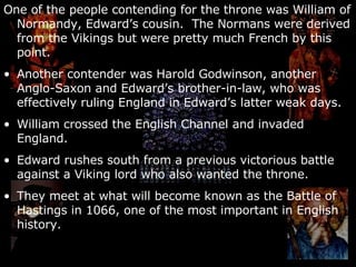 One of the people contending for the throne was William of Normandy, Edward’s cousin.  The Normans were derived from the Vikings but were pretty much French by this point. Another contender was Harold Godwinson, another Anglo-Saxon and Edward’s brother-in-law, who was effectively ruling England in Edward’s latter weak days. William crossed the English Channel and invaded England. Edward rushes south from a previous victorious battle against a Viking lord who also wanted the throne. They meet at what will become known as the Battle of Hastings in 1066, one of the most important in English history. 