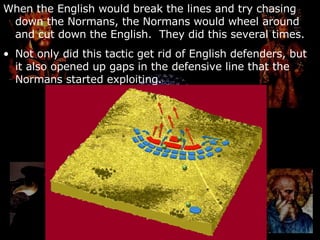When the English would break the lines and try chasing down the Normans, the Normans would wheel around and cut down the English.  They did this several times. Not only did this tactic get rid of English defenders, but it also opened up gaps in the defensive line that the Normans started exploiting. 