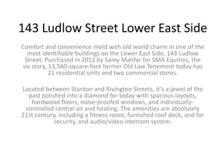143 Ludlow Street Lower East Side
Comfort and convenience meld with old world charm in one of the
most identifiable buildings on the Lower East Side, 143 Ludlow
Street. Purchased in 2012 by Samy Mahfar for SMA Equities, the
six story, 13,560-square-foot former Old Law Tenement today has
21 residential units and two commercial stores.
Located between Stanton and Rivington Streets, it’s a jewel of the
past polished into a diamond for today with spacious layouts,
hardwood floors, noise-proofed windows, and individually-
controlled central air and heating. The amenities are absolutely
21st century, including a fitness room, furnished roof deck, and for
security, and audio/video intercom system.
 