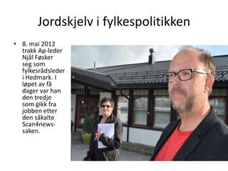 Jordskjelv i fylkespolitikken
• 8. mai 2012
  trakk Ap-leder
  Njål Føsker
  seg som
  fylkesrådsleder
  i Hedmark. I
  løpet av få
  dager var han
  den tredje
  som gikk fra
  jobben etter
  den såkalte
  Scan4news-
  saken.
 