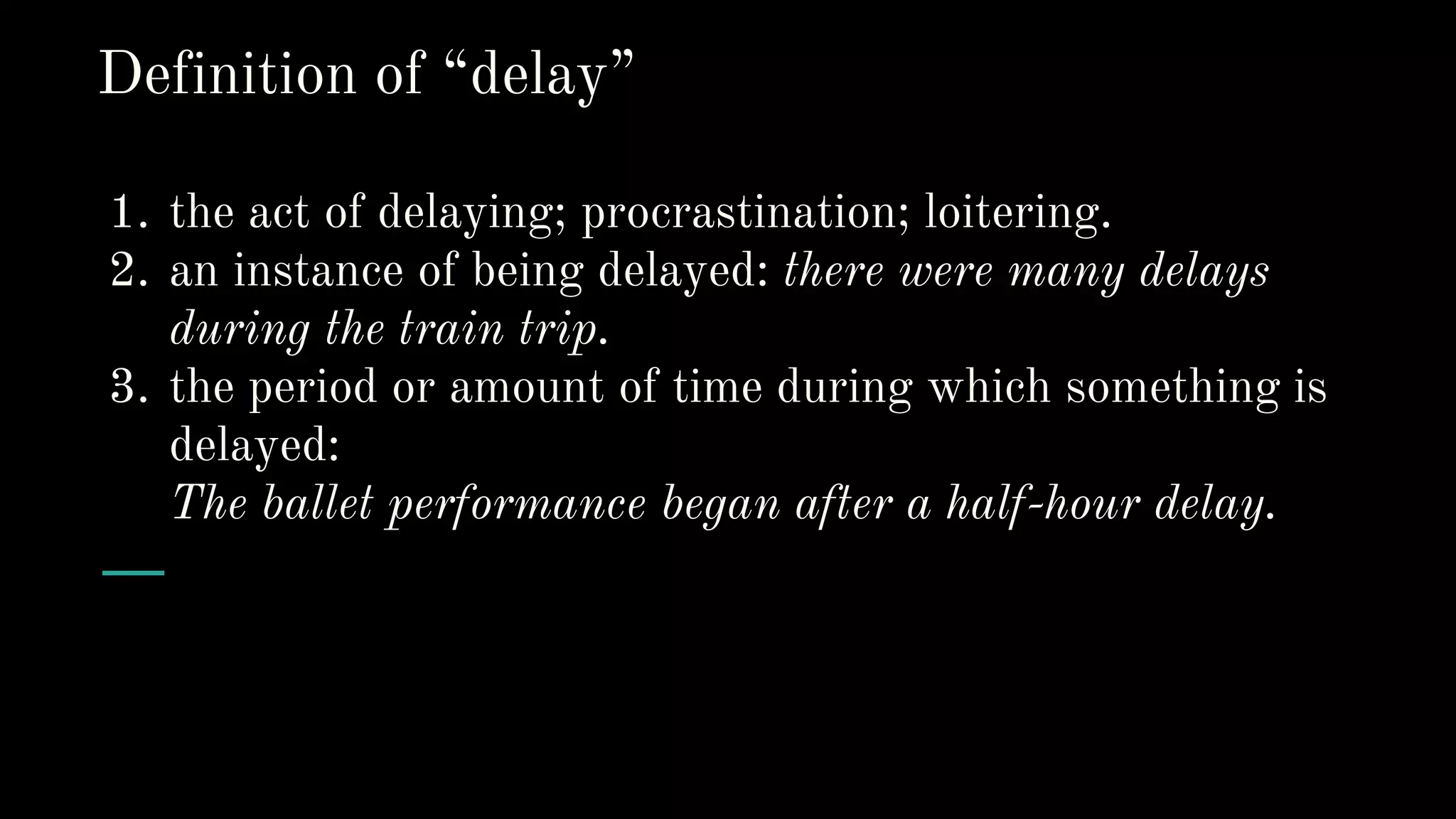 1. the act of delaying; procrastination; loitering.
2. an instance of being delayed: there were many delays
during the train trip.
3. the period or amount of time during which something is
delayed:
The ballet performance began after a half-hour delay.
Definition of “delay”
 