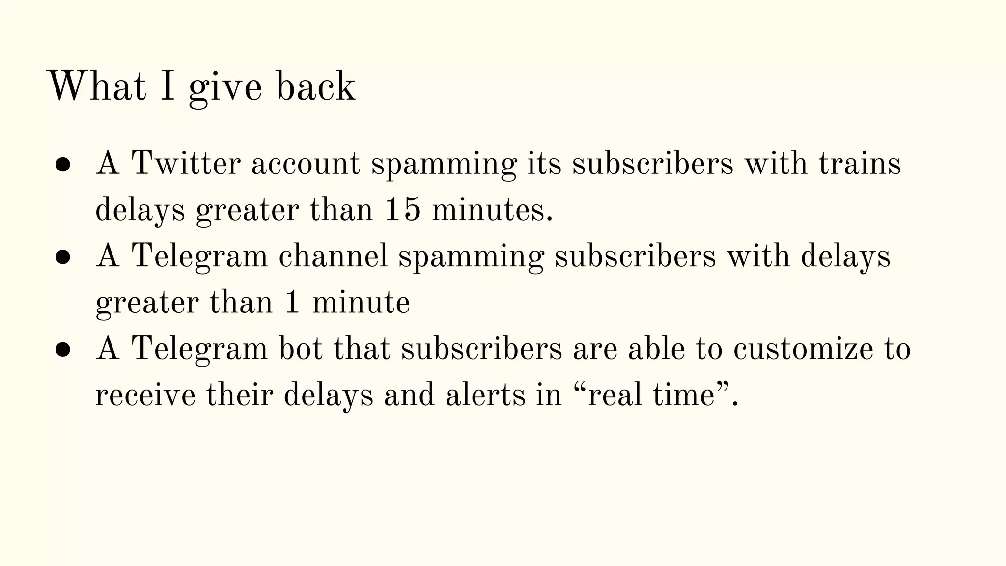 ● A Twitter account spamming its subscribers with trains
delays greater than 15 minutes.
● A Telegram channel spamming subscribers with delays
greater than 1 minute
● A Telegram bot that subscribers are able to customize to
receive their delays and alerts in “real time”.
What I give back
 