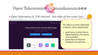  Open Tokenomics & P2P internet : two sides of the same Coin
Open Tokenomics mundaneum
Tokenization becomes
today the backbone of a world
societal transformation,
deeply connected with a shift of
internet to P2P technologies in
favor of a decentralization…
Companies are already
packaging stacks of technologies
for such solutions. They already
come today interlaced with
technology for connected
wallets.
Our New Internet ID and Wallet
ID merge within a single
protocol.
BlockStack illustrates such
pioneers
As pointed out above,
blockchain is just an evolutive
optional component in the
stack.
The invariant question is the
Tokenomics :
the economic scheme for the
circulation of issued tokens
supporting a sustainable world.
The stake is to share collectively
a network, where people keep
• governance on their data or
digital footprints, the source
of accountable,
• governance on decision-
making for its evolution.
 
