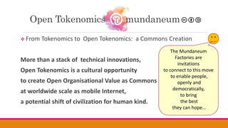  From Tokenomics to Open Tokenomics: a Commons Creation
More than a stack of technical innovations,
Open Tokenomics is a cultural opportunity
to create Open Organisational Value as Commons
at worldwide scale as mobile Internet,
a potential shift of civilization for human kind.
Open Tokenomics mundaneum
The Mundaneum
Factories are
invitations
to connect to this move
to enable people,
openly and
democratically,
to bring
the best
they can hope…
 