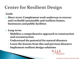 Goals
 Short-term: Complement work underway to recover
and (re)build sustainable and resilient homes,
businesses and public facilities
 Long-term:
◦ Mobilize a comprehensive approach to construction
and reconstruction
◦ Understand the potential for natural disasters
◦ Learn the lessons from this and previous disasters
◦ Implement resilient design solutions
 