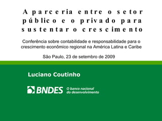 A parceria entre o setor público e o privado para sustentar o crescimento Luciano Coutinho São Paulo, 23 de setembro de 2009 Conferência sobre contabilidade e responsabilidade para o crescimento econômico regional na América Latina e Caribe 