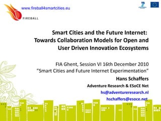 Smart Cities and the Future Internet:  Towards Collaboration Models for Open and User Driven Innovation Ecosystems FIA Ghent, Session VI 16th December 2010 ”Smart Cities and Future Internet Experimentation” Hans Schaffers Adventure Research & ESoCE Net [email_address] [email_address]   www.fireball4smartcities.eu   