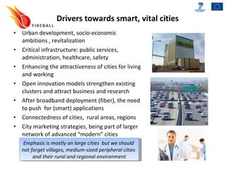 Drivers towards smart, vital cities Urban development, socio-economic ambitions , revitalization Critical infrastructure: public services, administration, healthcare, safety Enhancing the attractiveness of cities for living and working Open innovation models strengthen existing clusters and attract business and research After broadband deployment (fiber), the need to push  for (smart) applications Connectedness of cities,  rural areas, regions City marketing strategies, being part of larger network of advanced “modern” cities Emphasis is mostly on large cities  but we should  not forget villages, medium-sized peripheral cities  and their rural and regional environment 