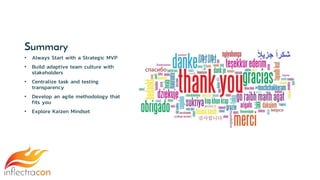 Summary
• Always Start with a Strategic MVP
• Build adaptive team culture with
stakeholders
• Centralize task and testing
transparency
• Develop an agile methodology that
fits you
• Explore Kaizen Mindset
 
