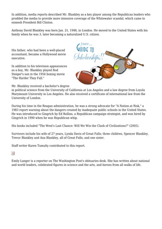 In addition, media reports described Mr. Blankley as a key player among the Republican leaders who
prodded the media to provide more intensive coverage of the Whitewater scandal, which came to
enmesh President Bill Clinton.
Anthony David Blankley was born Jan. 21, 1948, in London. He moved to the United States with his
family when he was 3, later becoming a naturalized U.S. citizen.
His father, who had been a well-placed
accountant, became a Hollywood movie
executive.
In addition to his television appearances
as a boy, Mr. Blankley played Rod
Steiger's son in the 1956 boxing movie
"The Harder They Fall."
Mr. Blankley received a bachelor's degree
in political science from the University of California at Los Angeles and a law degree from Loyola
Marymount University in Los Angeles. He also received a certificate of international law from the
University of London.
During his time in the Reagan administration, he was a strong advocate for "A Nation at Risk," a
1983 report warning about the dangers created by inadequate public schools in the United States.
He was introduced to Gingrich by Ed Rollins, a Republican campaign strategist, and was hired by
Gingrich in 1990 when he was Republican whip.
His books included "The West's Last Chance: Will We Win the Clash of Civilizations?" (2005).
Survivors include his wife of 27 years, Lynda Davis of Great Falls; three children, Spencer Blankley,
Trevor Blankley and Ana Blankley, all of Great Falls; and one sister.
Staff writer Karen Tumulty contributed to this report.
Emily Langer is a reporter on The Washington Post's obituaries desk. She has written about national
and world leaders, celebrated figures in science and the arts, and heroes from all walks of life.
 
