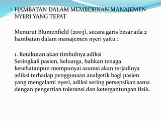  HAMBATAN DALAM MEMBERIKAN MANAJEMEN
NYERI YANG TEPAT
Menurut Blumenfield (2003), secara garis besar ada 2
hambatan dalam manajemen nyeri yaitu :
1. Ketakutan akan timbulnya adiksi
Seringkali pasien, keluarga, bahkan tenaga
kesehatanpun mempunyai asumsi akan terjadinya
adiksi terhadap penggunaan analgetik bagi pasien
yang mengalami nyeri, adiksi sering persepsikan sama
dengan pengertian toleransi dan ketergantungan fisik.
 